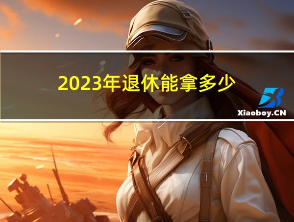 2023年退休能拿多少的相关图片