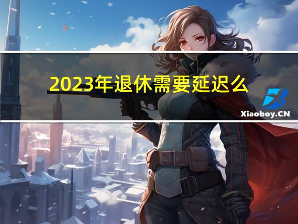 2023年退休需要延迟么的相关图片