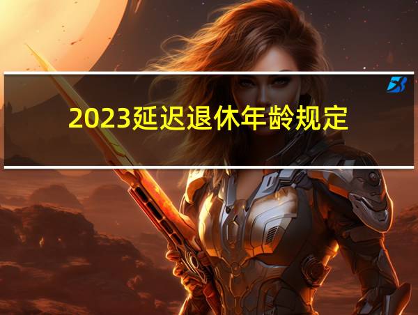 2023延迟退休年龄规定的相关图片