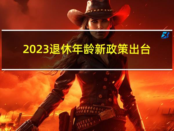 2023退休年龄新政策出台的相关图片