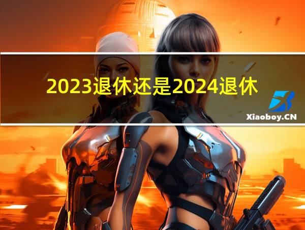 2023退休还是2024退休好的相关图片