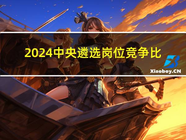 2024中央遴选岗位竞争比的相关图片