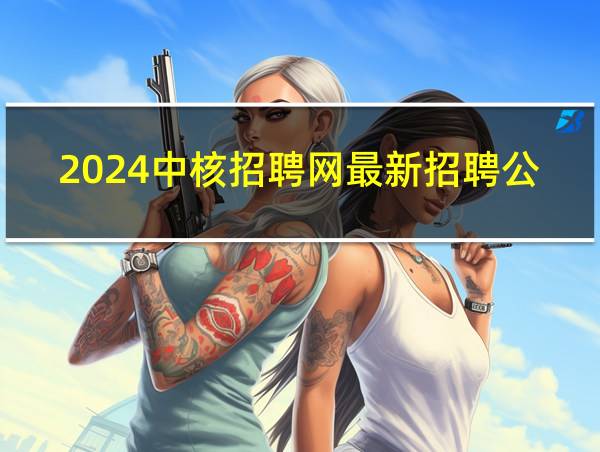 2024中核招聘网最新招聘公告的相关图片