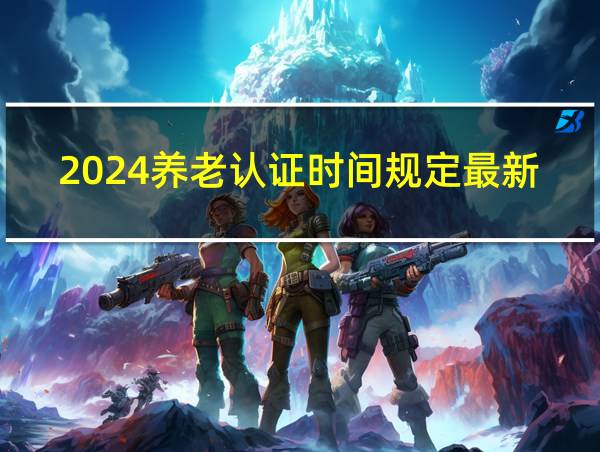 2024养老认证时间规定最新的相关图片