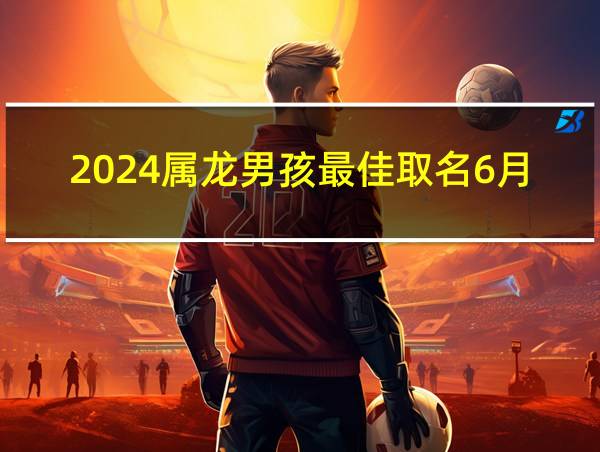 2024属龙男孩最佳取名6月的相关图片