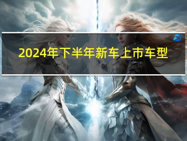 2024年下半年新车上市车型有哪些的相关图片