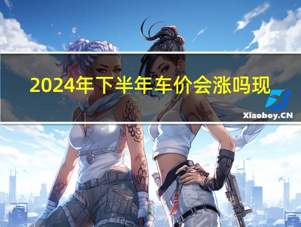 2024年下半年车价会涨吗现在的相关图片