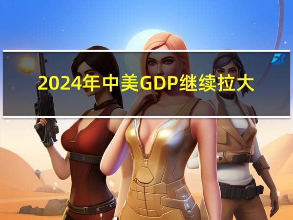 2024年中美GDP继续拉大的相关图片