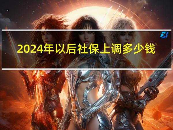 2024年以后社保上调多少钱一个月的相关图片