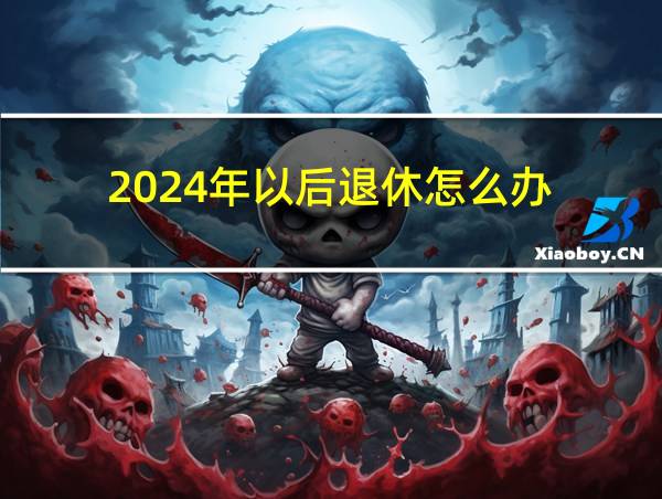 2024年以后退休怎么办?的相关图片