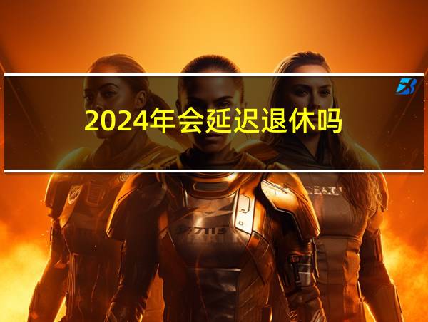 2024年会延迟退休吗的相关图片