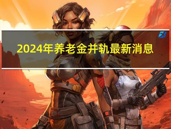 2024年养老金并轨最新消息的相关图片