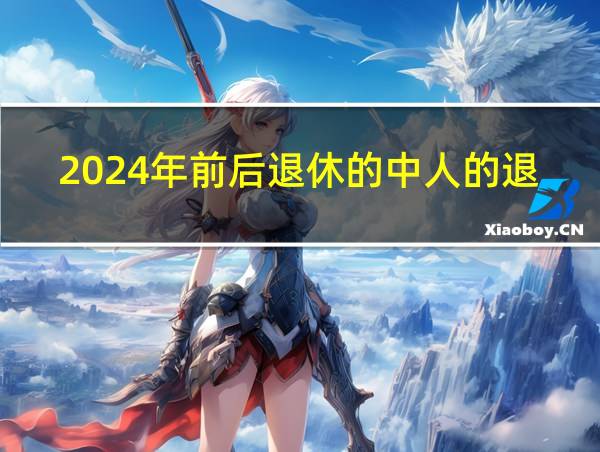 2024年前后退休的中人的退休工资怎么算的相关图片