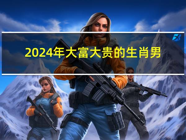 2024年大富大贵的生肖男的相关图片