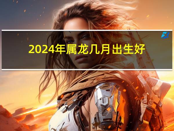 2024年属龙几月出生好的相关图片