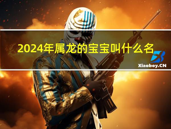 2024年属龙的宝宝叫什么名字好的相关图片