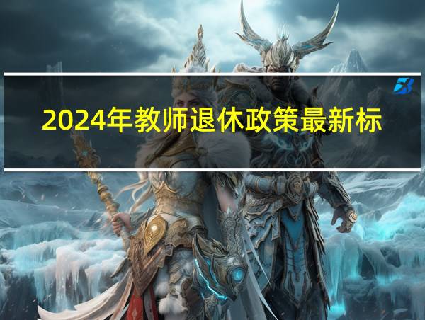 2024年教师退休政策最新标准是什么吉林省的相关图片