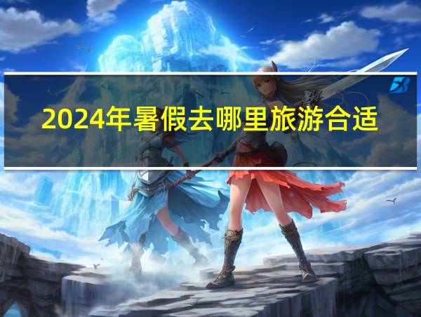 2024年暑假去哪里旅游合适的相关图片