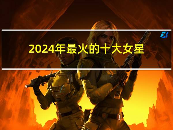 2024年最火的十大女星的相关图片