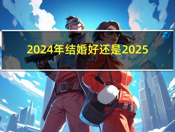 2024年结婚好还是2025年好的相关图片