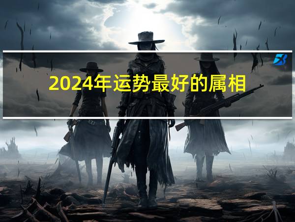 2024年运势最好的属相的相关图片