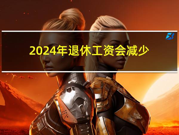 2024年退休工资会减少的相关图片