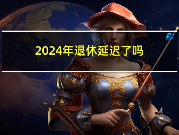 2024年退休延迟了吗的相关图片