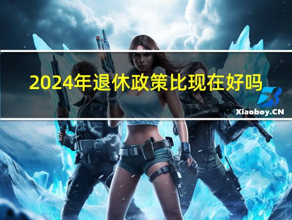 2024年退休政策比现在好吗的相关图片