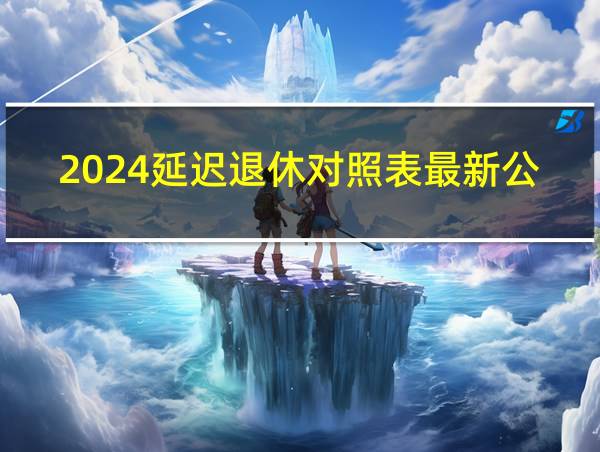 2024延迟退休对照表最新公布的相关图片