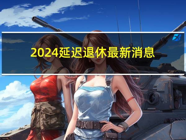 2024延迟退休最新消息!中央明确了吗的相关图片