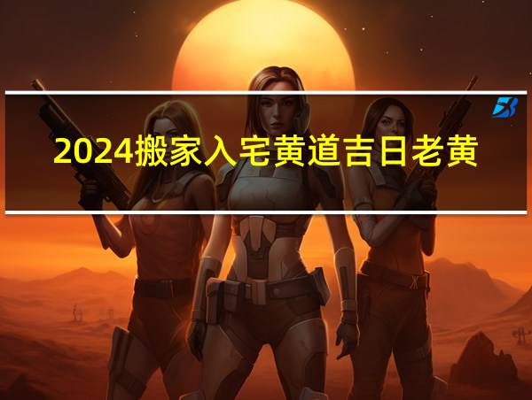 2024搬家入宅黄道吉日老黄历的相关图片