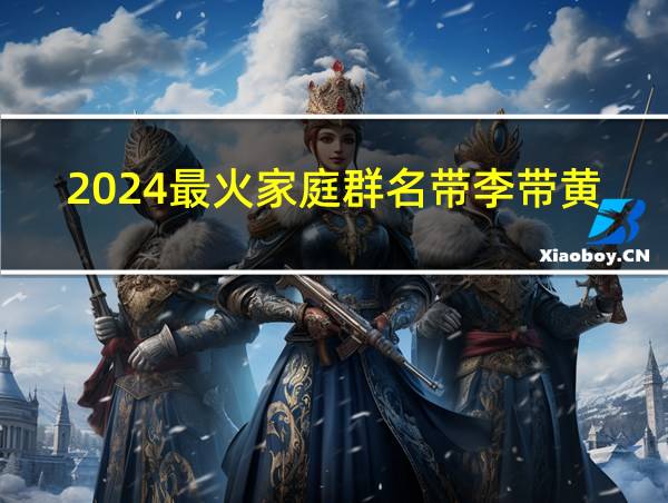 2024最火家庭群名带李带黄姓的相关图片