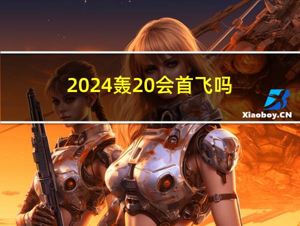 2024轰20会首飞吗的相关图片