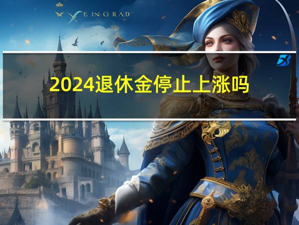 2024退休金停止上涨吗的相关图片