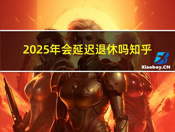 2025年会延迟退休吗知乎的相关图片