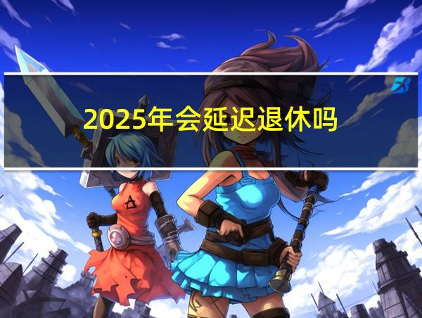 2025年会延迟退休吗的相关图片