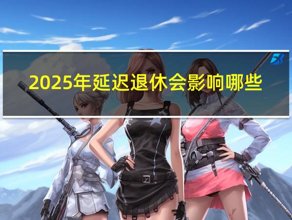 2025年延迟退休会影响哪些年龄段的人的相关图片