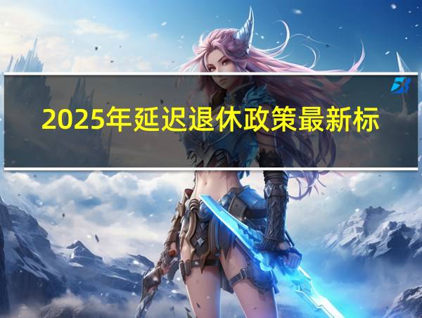 2025年延迟退休政策最新标准的相关图片