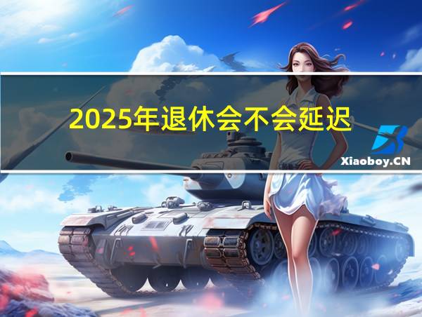 2025年退休会不会延迟的相关图片