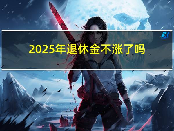 2025年退休金不涨了吗的相关图片