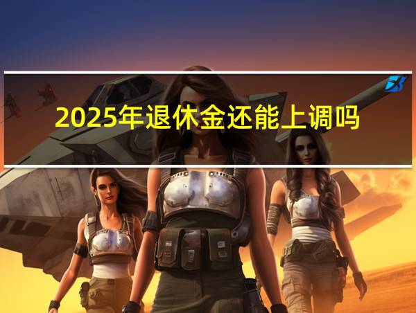 2025年退休金还能上调吗的相关图片