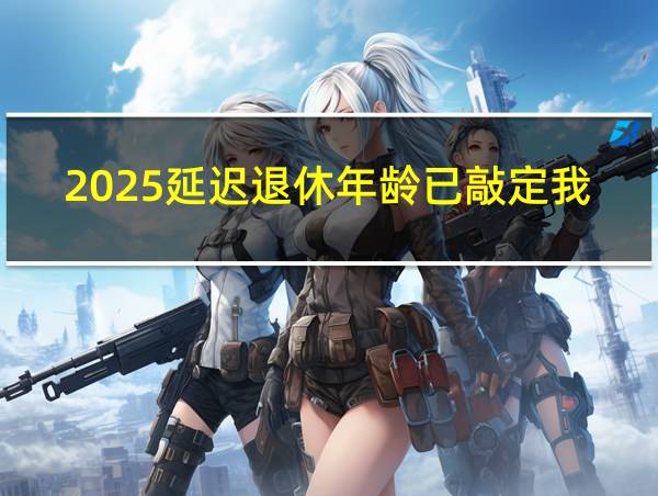 2025延迟退休年龄已敲定我30年工龄退休工资的相关图片