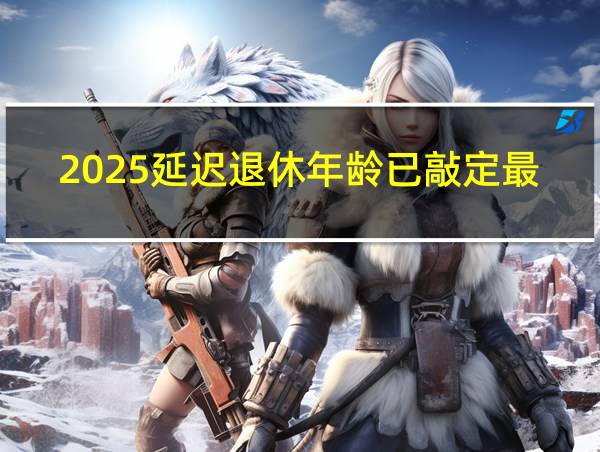 2025延迟退休年龄已敲定最新的相关图片