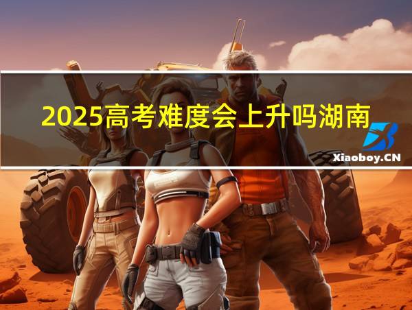 2025高考难度会上升吗湖南的相关图片