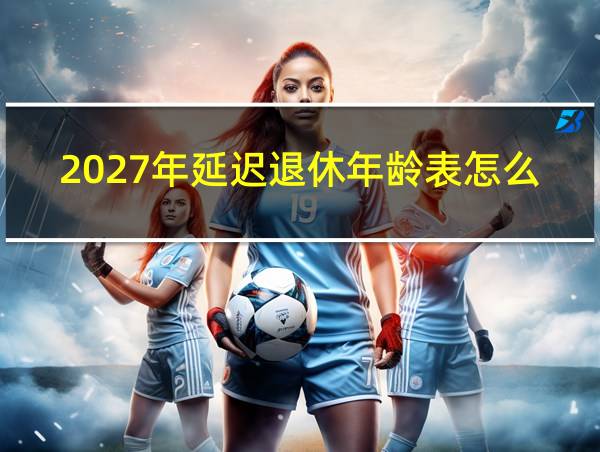 2027年延迟退休年龄表怎么填啊的相关图片