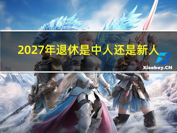 2027年退休是中人还是新人的相关图片