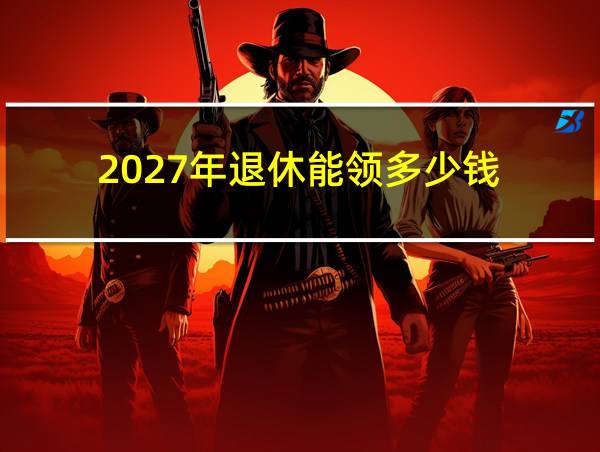 2027年退休能领多少钱的相关图片