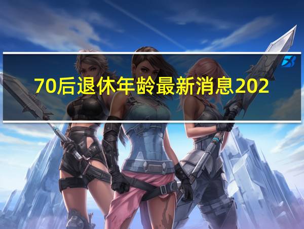 70后退休年龄最新消息2021年开始执行的相关图片