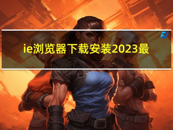 ie浏览器下载安装2023最新版本的相关图片